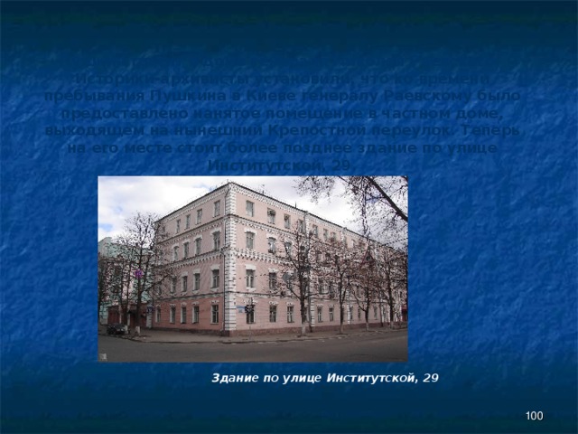 Пушкин гостит в доме генерала Николая Раевского. Историки-архивисты установили, что ко времени пребывания Пушкина в Киеве генералу Раевскому было предоставлено нанятое помещение в частном доме, выходящем на нынешний Крепостной переулок. Теперь на его месте стоит более позднее здание по улице Институтской, 29. Здание по улице Институтской, 29  