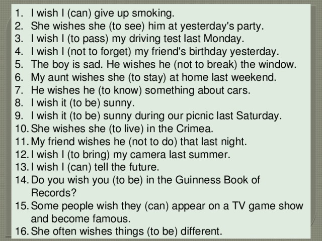 I wish I (can) give up smoking. She wishes she (to see) him at yesterday's party. I wish I (to pass) my driving test last Monday. I wish I (not to forget) my friend's birthday yesterday. The boy is sad. He wishes he (not to break) the window. My aunt wishes she (to stay) at home last weekend. He wishes he (to know) something about cars. I wish it (to be) sunny. I wish it (to be) sunny during our picnic last Saturday. She wishes she (to live) in the Crimea. My friend wishes he (not to do) that last night. I wish I (to bring) my camera last summer. I wish I (can) tell the future. Do you wish you (to be) in the Guinness Book of Records? Some people wish they (can) appear on a TV game show and become famous. She often wishes things (to be) different. 