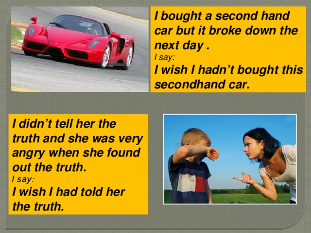 I bought a second hand car but it broke down the next day . I say: I wish I hadn’t bought this secondhand car.   I didn’t tell her the truth and she was very angry when she found out the truth. I say: I wish I had told her the truth.   