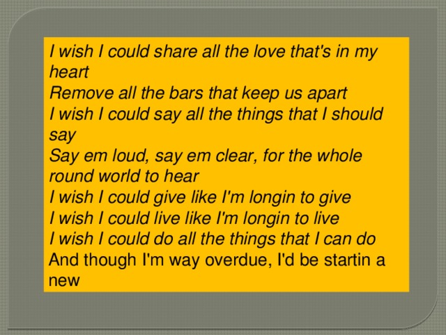 I wish I could share all the love that's in my heart  Remove all the bars that keep us apart  I wish I could say all the things that I should say  Say em loud, say em clear, for the whole round world to hear  I wish I could give like I'm longin to give  I wish I could live like I'm longin to live  I wish I could do all the things that I can do  And though I'm way overdue, I'd be startin a new 