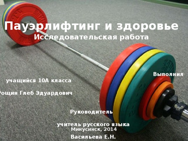 Муниципальное общеобразовательное бюджетное  учреждение «Лицей №7»      Пауэрлифтинг и здоровье  Исследовательская работа          Выполнил учащийся 10А класса  Рощин Глеб Эдуардович  Руководитель  учитель русского языка  Васильева Е.Н. Минусинск, 2014