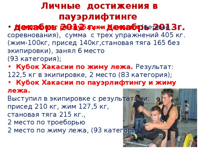 Личные достижения в пауэрлифтинге  декабрь 2012 г. – декабрь 2013г.  Чемпионат республики Хакасия (первые соревнования), сумма с трех упражнений 405 кг. (жим-100кг, присед 140кг,становая тяга 165 без экипировки), занял 6 место (93 категория);  Кубок Хакасии по жиму лежа. Результат: 122,5 кг в экипировке, 2 место (83 категория);  Кубок Хакасии по пауэрлифтингу и жиму лежа. Выступил в экипировке с результатами: присед 210 кг, жим 127,5 кг, становая тяга 215 кг., 2 место по троеборью 2 место по жиму лежа, (93 категория)