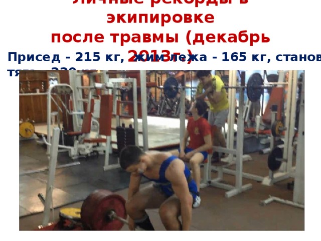 Личные рекорды в экипировке  после травмы (декабрь 2013г.)   Присед - 215 кг, жим лежа - 165 кг, становая тяга - 220 кг
