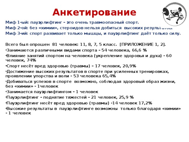 Анкетирование   Миф 1-ый: пауэрлифтинг – это очень травмоопасный спорт. Миф 2-ой: без «химии», стероидов нельзя добиться высоких результатов. Миф 3-ий: спорт развивает только мышцы, и пауэрлифтинг даёт только силу.   Всего был опрошен 81 человек: 11, 8, 7, 5 класс. [ПРИЛОЖЕНИЕ 1, 2]. Занимаются различными видами спорта – 54 человека, 66,6 % Влияние занятий спортом на человека (укрепление здоровья и духа) - 60 человек, 74% Спорт несёт вред здоровью (травмы) – 17 человек, 20,9% Достижение высоких результатов в спорте при усиленных тренировках, проявлении упорства и воли - 53 человека 65,4% Добиваться успехов в спорте возможно, соблюдая здоровый образ жизни, без «химии» - 1человек Занимается пауэрлифтингом – 1 человек Пауэрлифтинг – поднятие тяжестей – 21 человек, 25,9 % Пауэрлифтинг несёт вред здоровью (травмы) -14 человек 17,2% Высокие результаты в пауэрлифтинге возможны только благодаря «химии» - 1 человек  