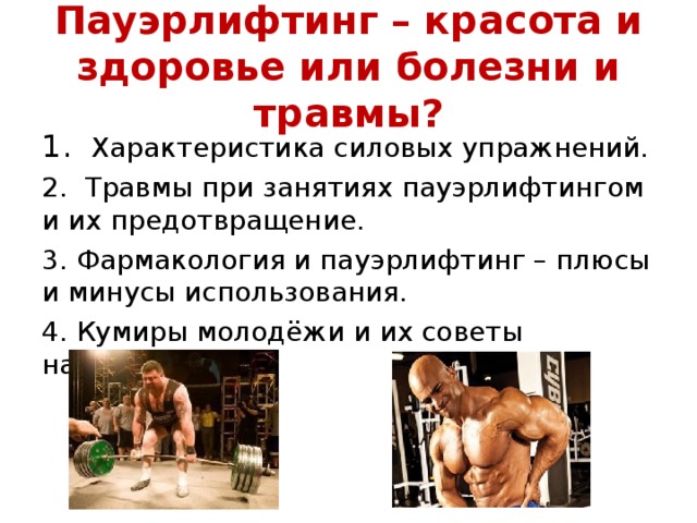 Пауэрлифтинг – красота и здоровье или болезни и травмы? 1. Характеристика силовых упражнений. 2. Травмы при занятиях пауэрлифтингом и их предотвращение. 3. Фармакология и пауэрлифтинг – плюсы и минусы использования. 4. Кумиры молодёжи и их советы начинающим.