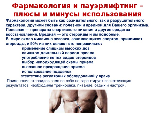 Фармакология может быть как созидательного, так и разрушительного характера, другими словами: полезной и вредной для Вашего организма. Полезная — препараты спортивного питания и другие средства восстановления. Вредная — это стеройды и им подобные. В мире около миллиона человек, занимающихся спортом, принимают стероиды, и 90% из них делают это неправильно:                применение слишком высоких доз                слишком длительный период приема                 употребление не тех видов стероидов               выбор неподходящей схемы приема                внезапное прекращение приема                использование подделок                о тсутствие регулярных обследований у врача   Применение стероидов само по себе не гарантирует впечатляющих результатов, необходимы тренировка, питание, отдых и настрой.    Фармакология и пауэрлифтинг – плюсы и минусы использования