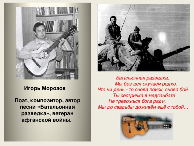 Батальонная разведка,  Мы без дел скучаем редко.  Что ни день - то снова поиск, снова бой.  Ты сестричка в медсанбате  Не тревожься бога ради,  Мы до свадьбы доживём ещё с тобой… Игорь Морозов Поэт, композитор, автор песни «Батальонная разведка», ветеран афганской войны.