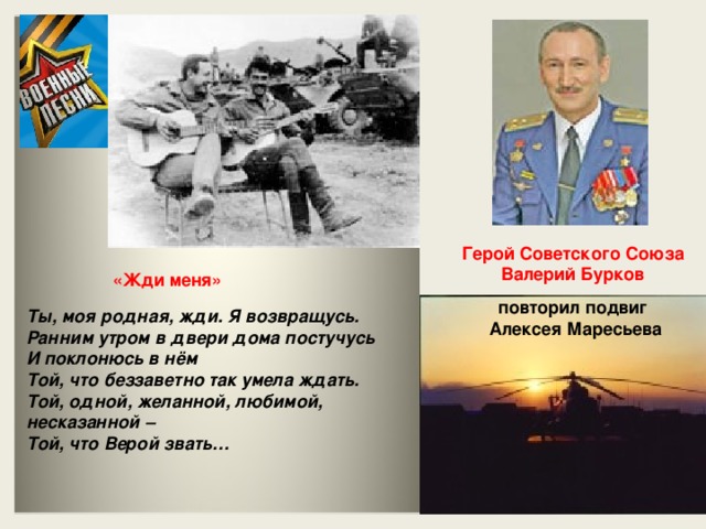 Герой Советского Союза Валерий Бурков  «Жди меня»  повторил подвиг Алексея Маресьева  Ты, моя родная, жди. Я возвращусь.  Ранним утром в двери дома постучусь  И поклонюсь в нём  Той, что беззаветно так умела ждать.  Той, одной, желанной, любимой, несказанной –  Той, что Верой звать…
