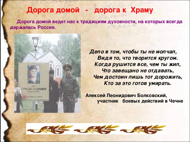 Дорога домой - дорога к Храму  Дорога домой ведет нас к традициям духовности, на которых всегда держалась Россия.   Дело в том, чтобы ты не молчал,            Видя то, что творится кругом.            Когда рушится все, чем ты жил,            Что завещано не отдавать,            Чем достоин лишь тот дорожить,            Кто за это готов умирать.                                      Алексей Леонидович Болковский, участник боевых действий в Чечне