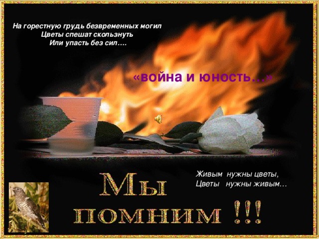 На горестную грудь безвременных могил Цветы спешат скользнуть Или упасть без сил….  «война и юность…» Живым нужны цветы, Цветы нужны живым…