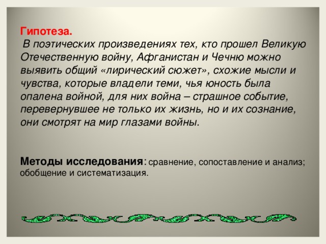 Гипотеза. В поэтических произведениях тех, кто прошел Великую Отечественную войну, Афганистан и Чечню можно выявить общий «лирический сюжет», схожие мысли и чувства, которые владели теми, чья юность была опалена войной, для них война – страшное событие, перевернувшее не только их жизнь, но и их сознание, они смотрят на мир глазами войны.   Методы исследования : сравнение, сопоставление и анализ; обобщение и систематизация.