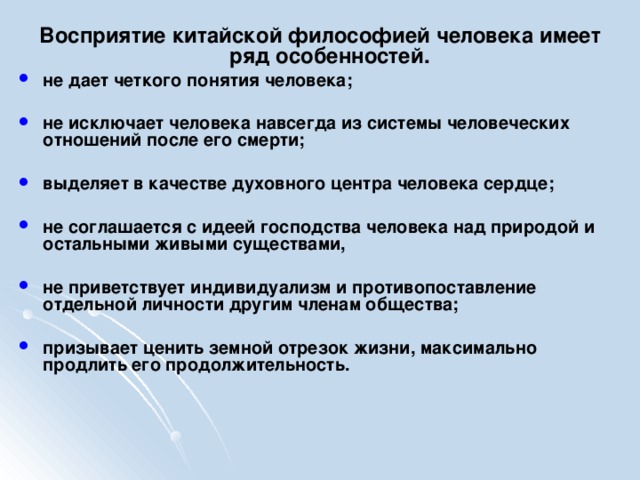 Восприятие китайской философией человека имеет ряд особенностей.  не дает четкого понятия человека;  не исключает человека навсегда из системы человеческих отношений после его смерти;  выделяет в качестве духовного центра человека сердце;  не соглашается с идеей господства человека над природой и остальными живыми существами,  не приветствует индивидуализм и противопоставление отдельной личности другим членам общества;  призывает ценить земной отрезок жизни, максимально продлить его продолжительность. 