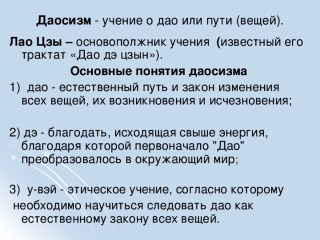 Даосизм - учение о дао или пути (вещей). Лао Цзы – основополжник учения ( известный его трактат «Дао дэ цзын»). Основные понятия даосизма 1) дао - естественный путь и закон изменения всех вещей, их возникновения и исчезновения; 2) дэ - благодать, исходящая свыше энергия, благодаря которой первоначало 