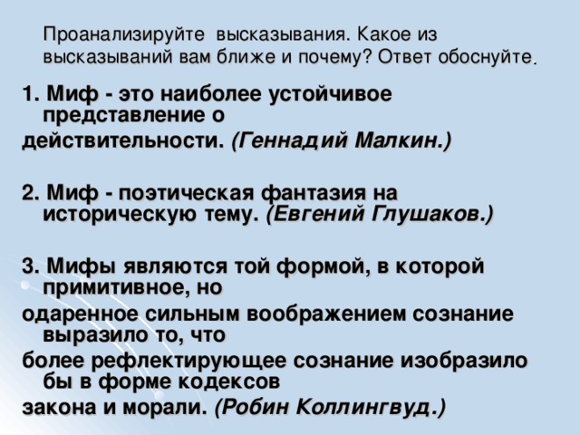 Проанализируйте высказывания. Какое из высказываний вам ближе и почему? Ответ обоснуйте . 1. Миф - это наиболее устойчивое представление о действительности. (Геннадий Малкин.)  2. Миф - поэтическая фантазия на историческую тему. (Евгений Глушаков.)  3. Мифы являются той формой, в которой примитивное, но одаренное сильным воображением сознание выразило то, что более рефлектирующее сознание изобразило бы в форме кодексов закона и морали. (Робин Коллингвуд.) 