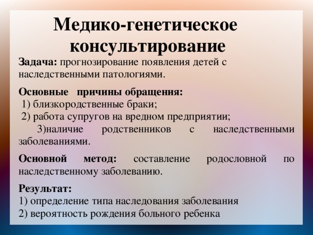 Медико-генетическое консультирование Задача: прогнозирование появления детей с наследственными патологиями.  Основные причины обращения:  1) близкородственные браки;  2) работа супругов на вредном предприятии;  3)наличие родственников с наследственными заболеваниями.  Основной метод: составление родословной по наследственному заболеванию.  Результат:   1) определение типа наследования заболевания 2) вероятность рождения больного ребенка