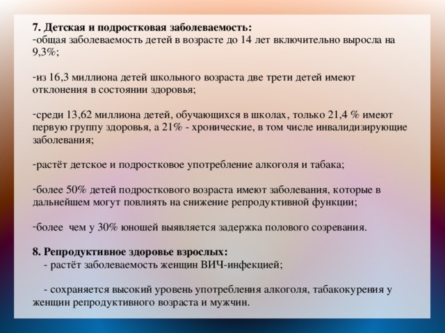 7. Детская и подростковая заболеваемость: общая заболеваемость детей в возрасте до 14 лет включительно выросла на 9,3%; из 16,3 миллиона детей школьного возраста две трети детей имеют отклонения в состоянии здоровья; среди 13,62 миллиона детей, обучающихся в школах, только 21,4 % имеют первую группу здоровья, а 21% - хронические, в том числе инвалидизирующие заболевания; растёт детское и подростковое употребление алкоголя и табака; более 50% детей подросткового возраста имеют заболевания, которые в дальнейшем могут повлиять на снижение репродуктивной функции; более чем у 30% юношей выявляется задержка полового созревания. 8.  Репродуктивное здоровье взрослых:  - растёт заболеваемость женщин ВИЧ-инфекцией;  - сохраняется высокий уровень употребления алкоголя, табакокурения у женщин репродуктивного возраста и мужчин.