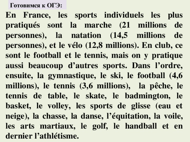 Готовимся к ОГЭ: En France, les sports individuels les plus pratiqués sont la marche (21 millions de personnes), la natation (14,5 millions de personnes), et le vélo (12,8 millions). En club, ce sont le football et le tennis, mais on y pratique aussi beaucoup d’autres sports. Dans l’ordre, ensuite, la gymnastique, le ski, le football (4,6 millions), le tennis (3,6 millions), la pêche, le tennis de table, le skate, le badmington, le basket, le volley, les sports de glisse (eau et neige), la chasse, la danse, l’équitation, la voile, les arts martiaux, le golf, le handball et en dernier l’athlétisme. 