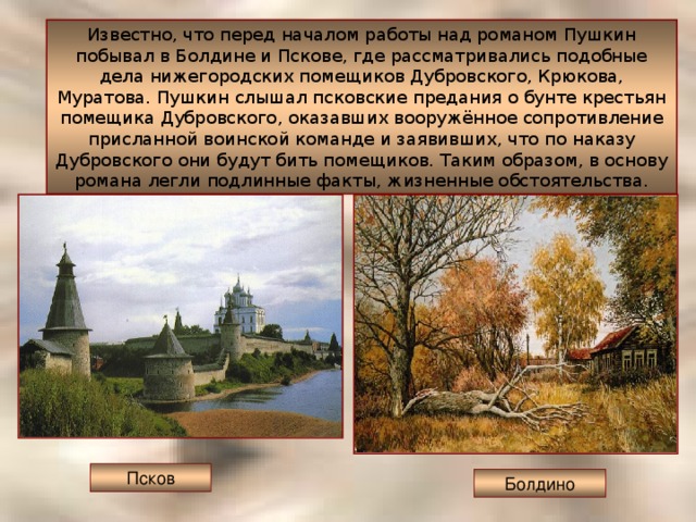 Известно, что перед началом работы над романом Пушкин побывал в Болдине и Пскове, где рассматривались подобные дела нижегородских помещиков Дубровского, Крюкова, Муратова. Пушкин слышал псковские предания о бунте крестьян помещика Дубровского, оказавших вооружённое сопротивление присланной воинской команде и заявивших, что по наказу Дубровского они будут бить помещиков. Таким образом, в основу романа легли подлинные факты, жизненные обстоятельства. Псков Болдино 