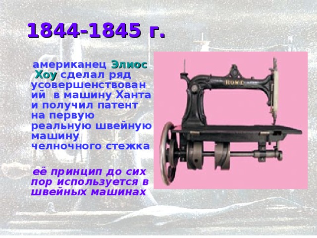  1844-1845 г.  американец Элиос Хоу сделал ряд усовершенствований в машину Ханта и получил патент на первую реальную швейную машину челночного стежка   её принцип до сих пор используется в швейных машинах    