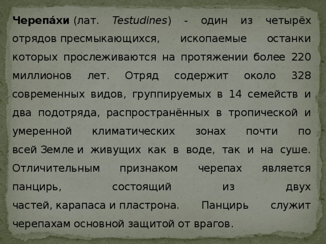Черепа́хи  (лат. Testudines ) - один из четырёх отрядов пресмыкающихся, ископаемые останки которых прослеживаются на протяжении более 220 миллионов лет. Отряд содержит около 328 современных видов, группируемых в 14 семейств и два подотряда, распространённых в тропической и умеренной климатических зонах почти по всей Земле и живущих как в воде, так и на суше. Отличительным признаком черепах является панцирь, состоящий из двух частей, карапаса и пластрона. Панцирь служит черепахам основной защитой от врагов. 