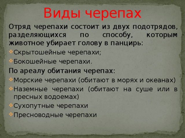 Виды черепах Отряд черепахи состоит из двух подотрядов, разделяющихся по способу, которым животное убирает голову в панцирь: Скрытошейные черепахи; Бокошейные черепахи. По ареалу обитания черепах: Морские черепахи (обитают в морях и океанах) Наземные черепахи (обитают на суше или в пресных водоемах) Сухопутные черепахи Пресноводные черепахи 