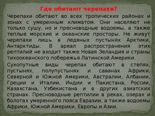 Где обитают черепахи? Черепахи обитают во всех тропических районах и зонах с умеренным климатом. Они населяют не только сушу, но и пресноводные водоемы, а также теплые морские и океанские просторы. Не живут черепахи лишь в ледяных пустынях Арктики, Антарктиды. В ареал распространения этих рептилий не входит также Новая Зеландия и страны тихоокеанского побережья Латинской Америки. Сухопутные виды черепах обитают в степях, пустынях, полупустынях и саванах Африки, Северной и Южной Америки, Австралии, Албании, Греции и Италии, Индии и Пакистана, России, Казахстана, Узбекистана и в других азиатских странах. Пресноводные рептилии в реках, озерах и болотах умеренного пояса Евразии, а также водоемы Африки, Южной Америки, Европы и Азии. 