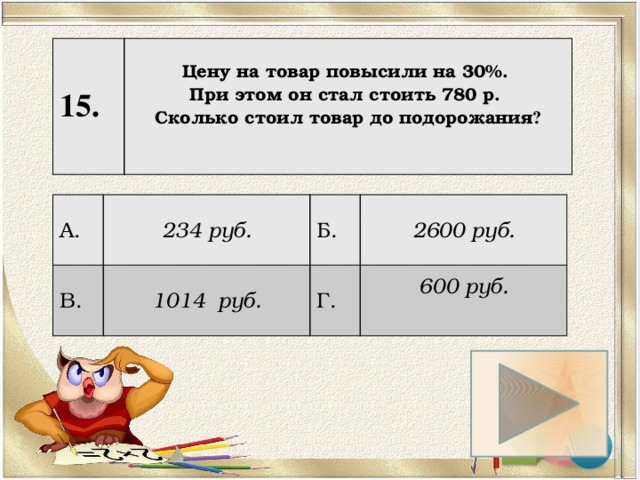 15. Цену на товар повысили на 30%. При этом он стал стоить 780 р. Сколько стоил товар до подорожания ?   А. 234 руб. В. 1014 руб. Б. 2600 руб. Г. 600 руб.  