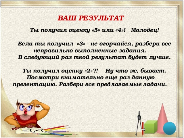 ВАШ РЕЗУЛЬТАТ Ты получил оценку «5» или «4»! Молодец!  Если ты получил «3» - не огорчайся, разбери все неправильно выполненные задания. В следующий раз твой результат будет лучше.  Ты получил оценку «2»?! Ну что ж, бывает. Посмотри внимательно еще раз данную презентацию. Разбери все предлагаемые задачи. 