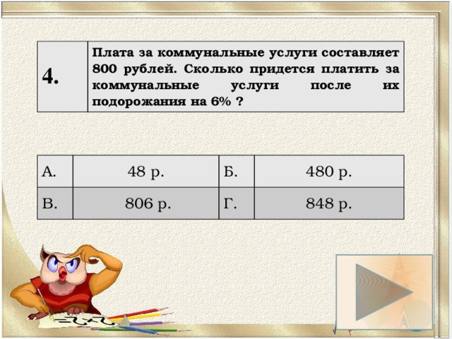 4. Плата за коммунальные услуги составляет 800 рублей. Сколько придется платить за коммунальные услуги после их подорожания на 6% ? А. 48 р. В. Б.  806 р. 480 р. Г. 848 р. 