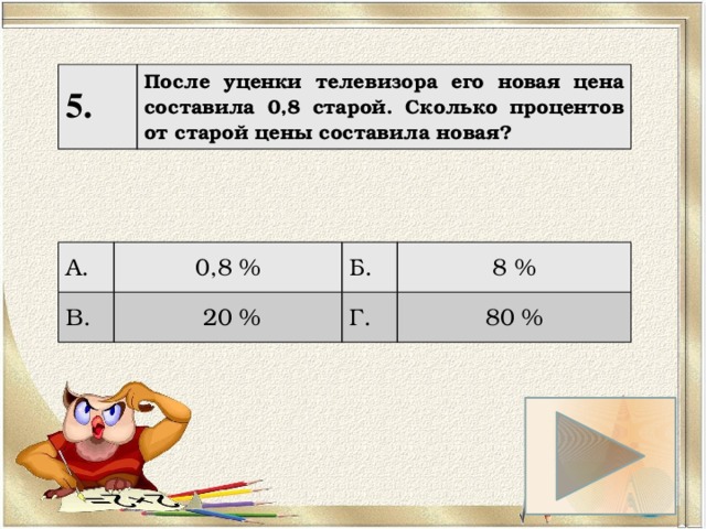 5. После уценки телевизора его новая цена составила 0,8 старой. Сколько процентов от старой цены составила новая? А. 0,8 % В. Б.  20 % 8 % Г. 80 % 