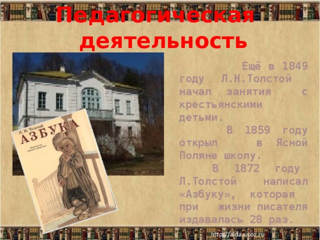 Педагогическая деятельность  Ещё в 1849 году Л.Н.Толстой начал занятия с крестьянскими детьми.  В 1859 году открыл в Ясной Поляне школу.  В 1872 году Л.Толстой написал «Азбуку», которая при жизни писателя издавалась 28 раз. 