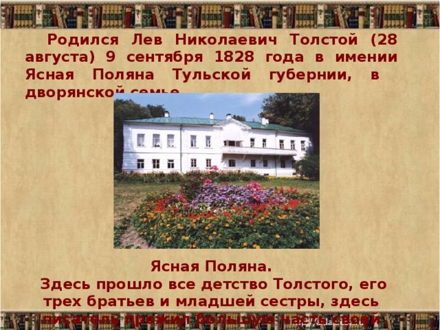Родился Лев Николаевич Толстой (28 августа) 9 сентября 1828 года в имении Ясная Поляна Тульской губернии, в дворянской семье Ясная Поляна.  Здесь прошло все детство Толстого, его трех братьев и младшей сестры, здесь писатель прожил большую часть своей жизни. 