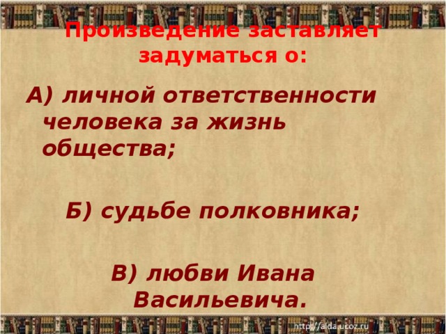 Произведение заставляет задуматься о: А) личной ответственности человека за жизнь общества;  Б) судьбе полковника;  В) любви Ивана Васильевича. 