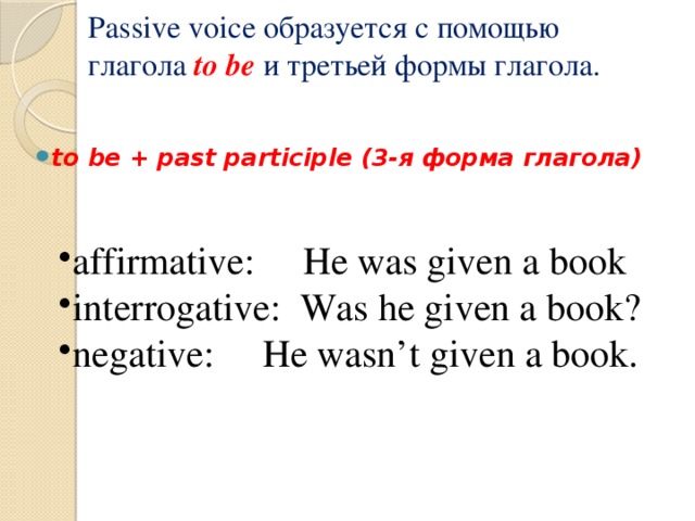 Passive voice образуется с помощью глагола to be и третьей формы глагола.    to be + past participle (3-я форма глагола) affirmative: He was given a book interrogative: Was he given a book? negative: He wasn’t given a book. 