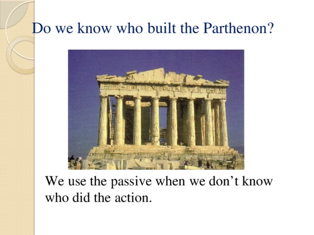 Do we know who built the Parthenon? We use the passive when we don’t know who did the action. 