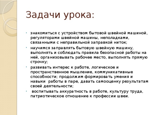 Задачи урока: знакомиться с устройством бытовой швейной машиной, регуляторами швейной машины, неполадками, связанными с неправильной заправкой ниток; научимся заправлять бытовую швейную машину, выполнять и соблюдать правила безопасной работы на ней, организовывать рабочее место, выполнять прямую строчку;  развивать интерес к работе, логическое и пространственное мышление, коммуникативные способности;  продолжим формировать умения и навыки работы в паре, давать самооценку результатам своей деятельности;  воспитывать аккуратность в работе, культуру труда, патриотическое отношение к профессии швеи. 