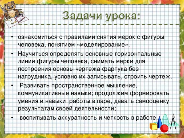 ознакомиться с правилами снятия мерок с фигуры человека, понятием «моделирование». Научиться определять основные горизонтальные линии фигуры человека, снимать мерки для построения основы чертежа фартука без нагрудника, условно их записывать, строить чертеж.  Развивать пространственное мышление, коммуникативные навыки;  продолжим формировать умения и навыки работы в паре, давать самооценку результатам своей деятельности;  воспитывать аккуратность и четкость в работе. 