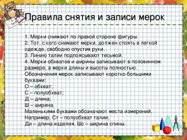 Правила снятия и записи мерок 1. Мерки снимают по правой стороне фигуры. 2. Тот, с кого снимают мерки, должен стоять в легкой одежде, свободно опустив руки. 3. Линию талии подпоясывают тесьмой. 4. Мерки обхватов и ширины записывают в половинном размере, а мерки длины и высоты полностью. Обозначения мерок записывают коротко большими буквами: О – обхват; С – полуобхват; Д – длина; Ш – ширина. Маленькими буквами обозначают места измерений. Например, Ст – полуобхват талии, Ди – длина изделия, Шс – ширина спины. 