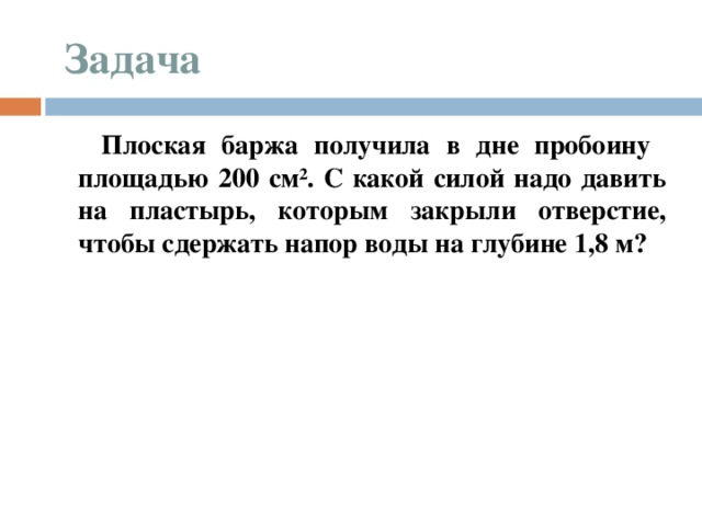  Задача  Плоская баржа получила в дне пробоину площадью 200 см². С какой силой надо давить на пластырь, которым закрыли отверстие, чтобы сдержать напор воды на глубине 1,8 м?  