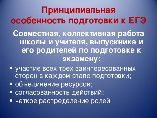 Принципиальная  особенность  подготовки к ЕГЭ Совместная, коллективная работа школы и учителя, выпускника и его родителей по подготовке к экзамену: участие всех трех заинтересованных сторон в каждом этапе подготовки; объединение ресурсов; согласованность действий; четкое распределение ролей 