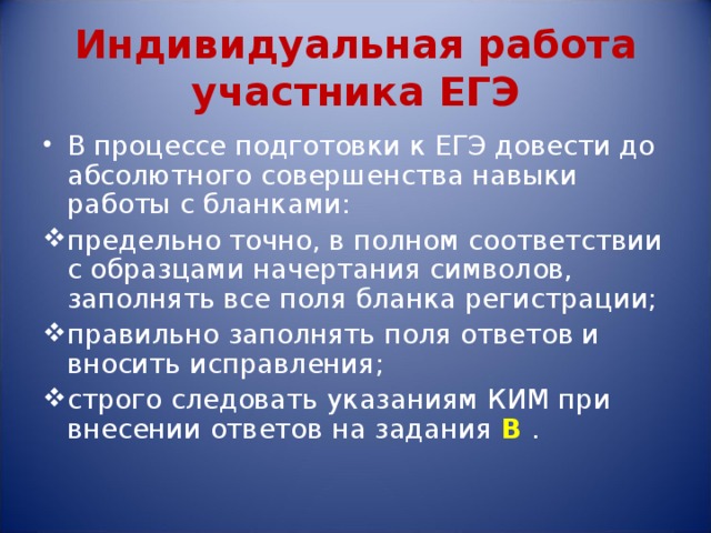 Индивидуальная работа участника ЕГЭ В процессе подготовки к ЕГЭ довести до абсолютного совершенства навыки работы с бланками: предельно точно, в полном соответствии с образцами начертания символов, заполнять все поля бланка регистрации; правильно заполнять поля ответов и вносить исправления; строго следовать указаниям КИМ при внесении ответов на задания В  . 