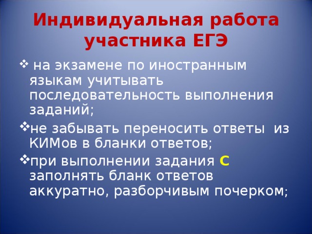 Индивидуальная работа участника ЕГЭ  на экзамене по иностранным языкам учитывать последовательность выполнения заданий; не забывать переносить ответы из КИМов в бланки ответов; при выполнении задания С  заполнять бланк ответов аккуратно, разборчивым почерком ;  