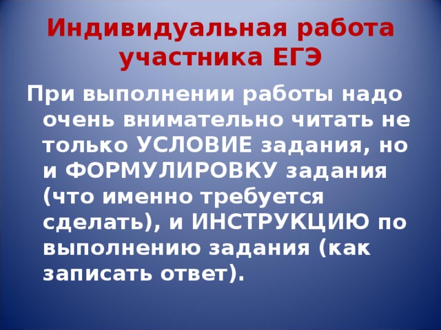 Индивидуальная работа участника ЕГЭ При выполнении работы надо очень внимательно читать не только УСЛОВИЕ задания, но и ФОРМУЛИРОВКУ задания  (что именно требуется сделать), и ИНСТРУКЦИЮ по выполнению задания (как записать ответ). 