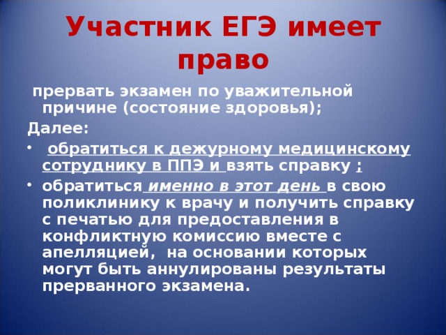 Участник ЕГЭ имеет право  прервать экзамен по уважительной причине (состояние здоровья); Далее:  обратиться к дежурному медицинскому сотруднику в ППЭ и взять справку ; обратиться  именно в этот день в свою поликлинику к врачу и получить справку с печатью для предоставления в конфликтную комиссию вместе с апелляцией, на основании которых могут быть аннулированы результаты прерванного экзамена. 