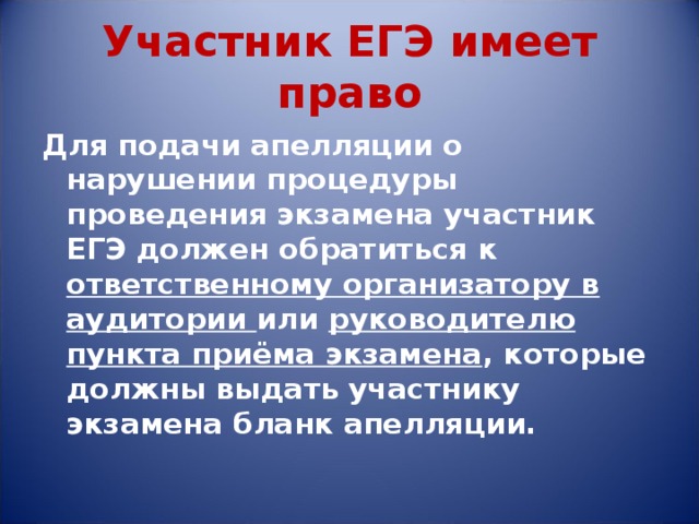 Участник ЕГЭ имеет право Для подачи апелляции о нарушении процедуры проведения экзамена участник ЕГЭ должен обратиться к ответственному организатору в аудитории или руководителю пункта приёма экзамена , которые должны выдать участнику экзамена бланк апелляции. 