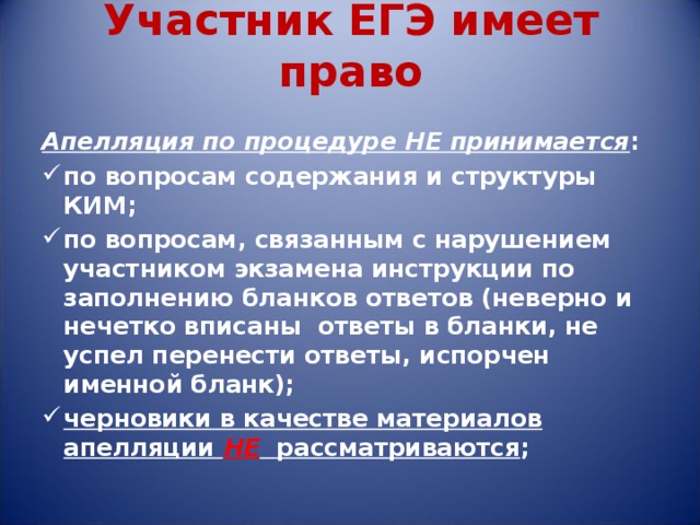 Участник ЕГЭ имеет право Апелляция по процедуре НЕ принимается : по вопросам содержания и структуры КИМ; по вопросам, связанным с нарушением участником экзамена инструкции по заполнению бланков ответов (неверно и нечетко вписаны ответы в бланки, не успел перенести ответы, испорчен именной бланк); черновики в качестве материалов апелляции НЕ рассматриваются ; 