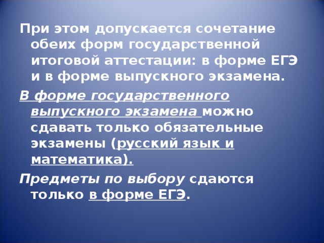 При этом допускается сочетание обеих форм государственной итоговой аттестации: в форме ЕГЭ и в форме выпускного экзамена. В форме государственного выпускного экзамена можно сдавать только обязательные экзамены ( русский язык и математика). Предметы по выбору сдаются только в форме ЕГЭ . 