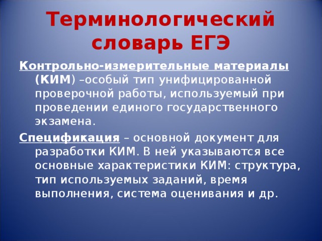 Терминологический словарь ЕГЭ Контрольно-измерительные материалы (КИМ ) –особый тип унифицированной проверочной работы, используемый при проведении единого государственного экзамена. Спецификация  – основной документ для разработки КИМ. В ней указываются все основные характеристики КИМ: структура, тип используемых заданий, время выполнения, система оценивания и др. 