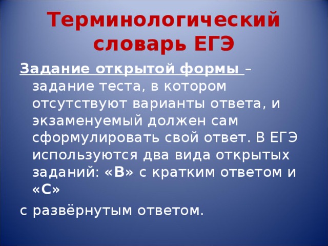 Терминологический словарь ЕГЭ Задание открытой формы – задание теста, в котором отсутствуют варианты ответа, и экзаменуемый должен сам сформулировать свой ответ. В ЕГЭ используются два вида открытых заданий: «В» с кратким ответом и «С»  с развёрнутым ответом. 