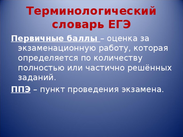 Терминологический словарь ЕГЭ Первичные баллы – оценка за экзаменационную работу, которая определяется по количеству полностью или частично решённых заданий. ППЭ – пункт проведения экзамена. 